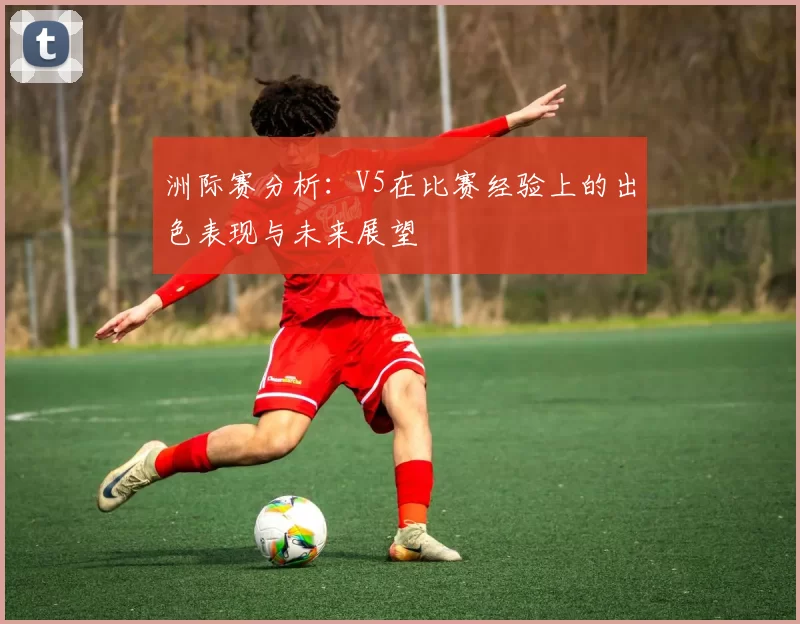 洲际赛分析：V5在比赛经验上的出色表现与未来展望