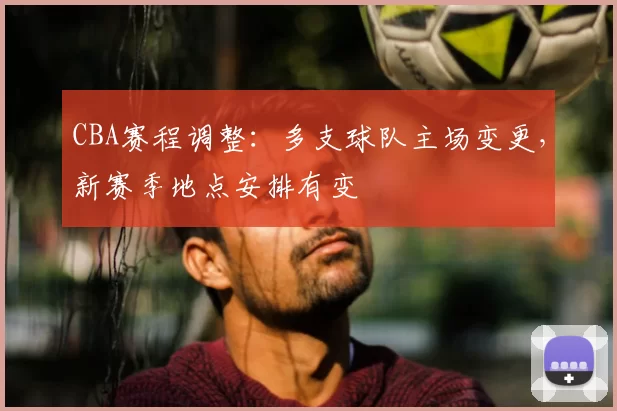 CBA赛程调整：多支球队主场变更，新赛季地点安排有变