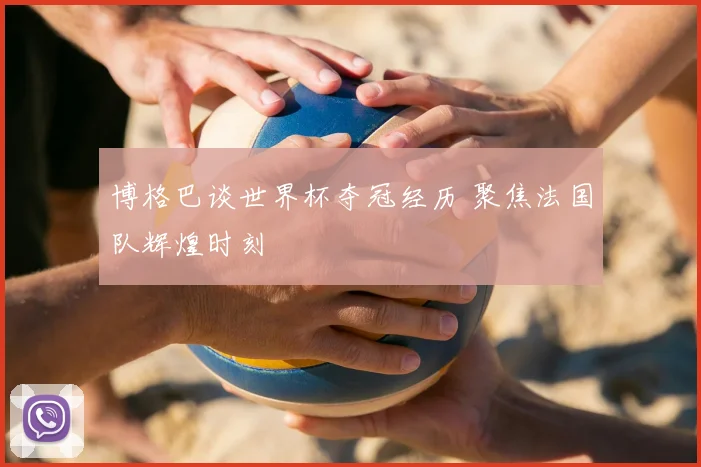 博格巴谈世界杯夺冠经历 聚焦法国队辉煌时刻