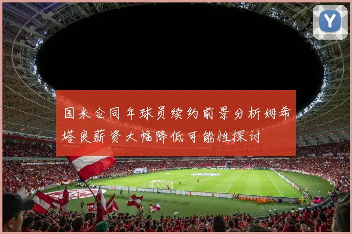 国米合同年球员续约前景分析姆希塔良薪资大幅降低可能性探讨