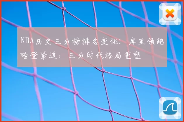 NBA历史三分榜排名变化：库里领跑哈登紧追，三分时代格局重塑