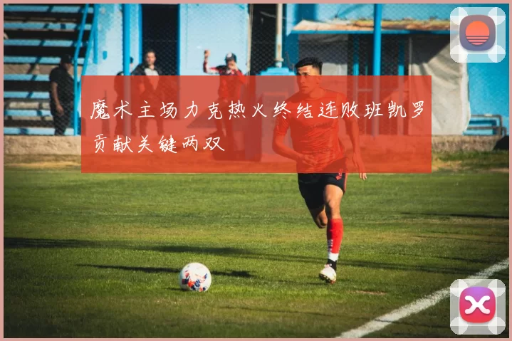 魔术主场力克热火终结连败班凯罗贡献关键两双