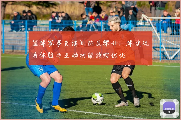 篮球赛事直播间热度攀升，球迷观看体验与互动功能持续优化