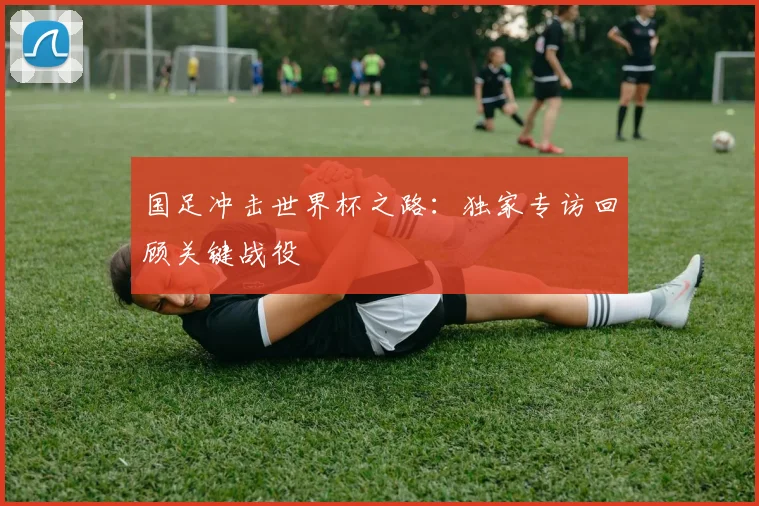 国足冲击世界杯之路:独家专访回顾关键战役