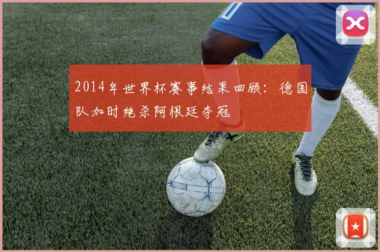 2014年世界杯赛事结果回顾：德国队加时绝杀阿根廷夺冠