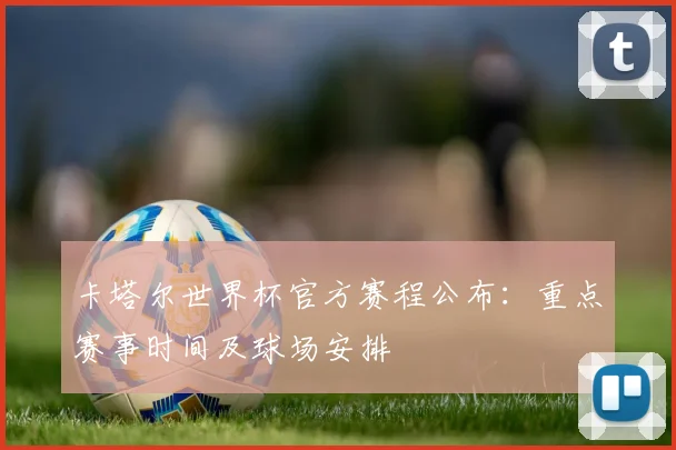 卡塔尔世界杯官方赛程公布:重点赛事时间及球场安排