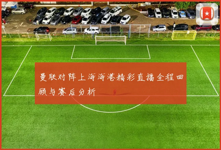 曼联对阵上海海港精彩直播全程回顾与赛后分析