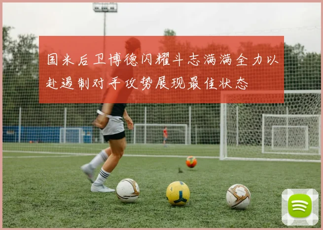 国米后卫博德闪耀斗志满满全力以赴遏制对手攻势展现最佳状态
