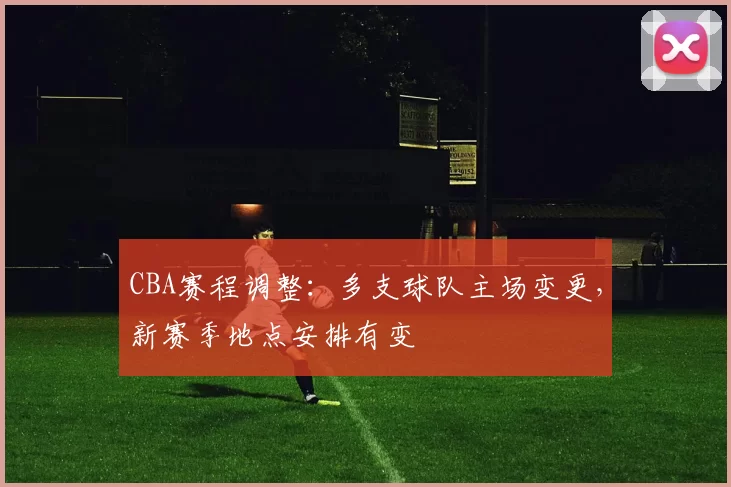 CBA赛程调整：多支球队主场变更，新赛季地点安排有变