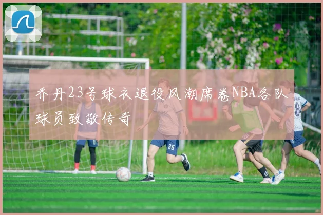 乔丹23号球衣退役风潮席卷NBA各队球员致敬传奇
