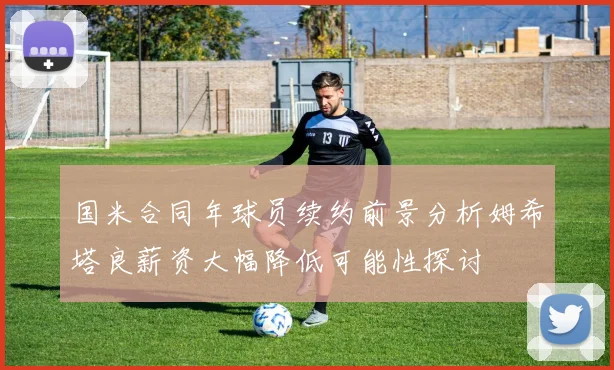 国米合同年球员续约前景分析姆希塔良薪资大幅降低可能性探讨