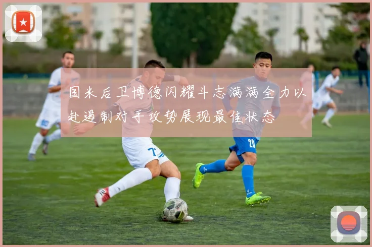 国米后卫博德闪耀斗志满满全力以赴遏制对手攻势展现最佳状态