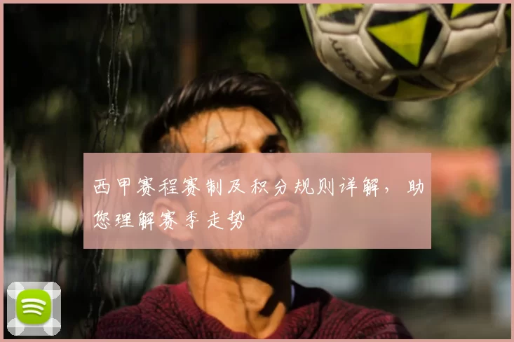 西甲赛程赛制及积分规则详解，助您理解赛季走势