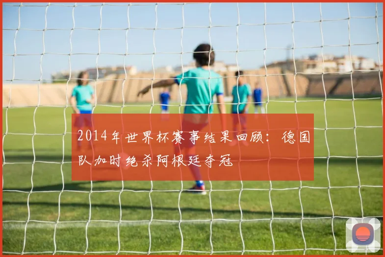 2014年世界杯赛事结果回顾：德国队加时绝杀阿根廷夺冠