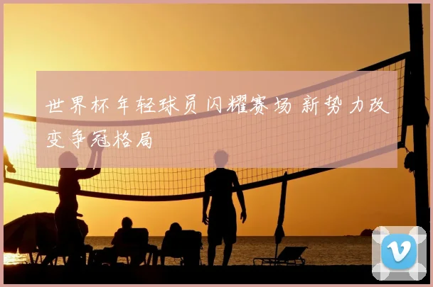 世界杯年轻球员闪耀赛场 新势力改变争冠格局