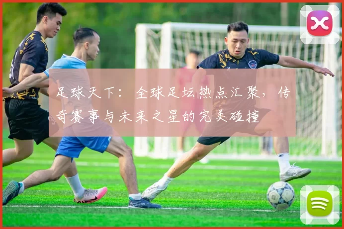 足球天下：全球足坛热点汇聚，传奇赛事与未来之星的完美碰撞